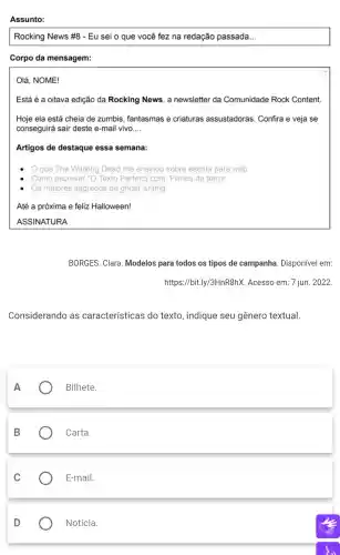 Assunto:
Rocking News #8 - Eu sei o que você fez na redação passada __
Corpo da mensagem:
Olá . NOME!
Está é a oitava edição da Rocking News, a newsletter da Comunidade Rock Content.
Hoje ela está cheia de zumbis fantasmas e criaturas assustadoras . Confira e veja se
conseguirá I sair deste e-mail vivo __
Artigos de destaque essa semana:
que The Walking Dead me ensinou sobre escrita para web
Como escrever "O Texto Perfeito "com:Filmes de terror
Os maiores segredos de ghost writing
Até a próxima e feliz Halloween!
ASSINATURA
BORGES . Clara . Modelos para todos os tipos de campanha . Disponível em:
https://bit.I y/3HnR8hX . Acesso em:7 jun. 2022
Considerando as características do texto , indique seu gênero textual.
A
Bilhete.
B
Carta.
C
E-mail.
D
Notícia.