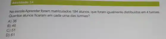 Atividade 14
Na escola Aprender foram matriculados 184 alunos que foram igualmente distribuidos em 4 turmas.
Quantos alunos ficaram em cada uma das turmas?
A) 36
B) 46
C) 51
D) 61