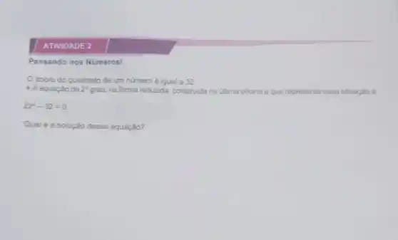 ATIVIDADE 2
Pensando nos Números!
dobro do quadrado de um número é igual a 32
- A equação do 2^circ  grau, na forma reduzida construida na última oficina e que representa essa situação é:
2z^2-32=0
Qual é a solução dessa equação?