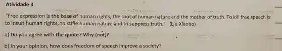 Atividade 3
"Free expression is the base of human rights , the root of human nature and the mother of truth. To kill free speech is
__
to insult human rights to stifle human nature and to suppress truth " (Liu Xiaobo)
a) Do you agree with the quote? Why (not)?
b) In your opinion , how does freedom of speech improve a society?