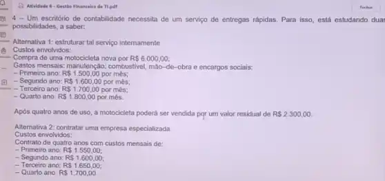 Atividade 6-Gestão Financeira de Tl.pdf
Um escritório de contabilidade necessita de um serviço de entregas rápidas. Para isso, está estudando dua:
possibilidades, a saber:
Alternativa 1: estruturar tal serviço internamente
Custos envolvidos:
Compra de uma motocicleta nova por R 6.000,00
Gastos mensais: manutenção:combustivel, mão-de-obra e encargos sociais:
- Primeiro ano: R 1.500,00 por mês;
- Segundo ano: R 1.600,00 por mês;
- Terceiro ano: R 1.700,00 por mês;
- Quarto ano: R 1.800,00 por mês.
Após quatro anos de uso, a motocicleta poderá ser vendida por um valor residual de R 2.300,00
Alternativa 2: contratar uma empresa especializada
Custos envolvidos:
Contrato de quatro anos com custos mensais de:
- Primeiro ano: R 1.550,00
- Segundo ano: R 1.600,00
- Terceiro ano: R 1.650,00
- Quarto ano: R 1.700,00