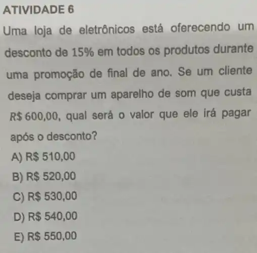 ATIVIDADE 6
Uma loja de eletrônicos está oferecendo um
desconto de 15%  em todos os produtos durante
uma promoção de final de ano. Se um cliente
deseja comprar um aparelho de som que custa
R 600,00 qual será o valor que ele irá pagar
após o desconto?
A) R 510,00
B) R 520,00
C) R 530,00
D) R 540,00
E) R 550,00