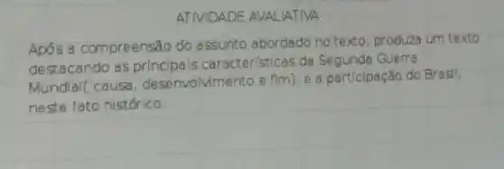 ATIVIDADE AVALIATIVA
Após a compreensão do assunto abordado no texto , produza
um texto
destacando as principals caracter(sticas da Segunda
Guerra
Mundlal(causa , desenvolvime nto e fim)
e a particlpação cão do Brasil,
neste fato histórico.
square 
square 
square