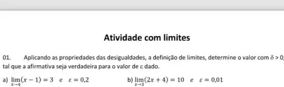 Atividade com limites
01. Aplicando as propriedades das desigualdades, a definição de limites, determine o valor com delta gt 0
tal que a afirmativa seja verdadeira para o valor de c dado.
a) lim _(xarrow 4)(x-1)=3 e varepsilon =0,2
b) lim _(xarrow 3)(2x+4)=10 e z=0,01