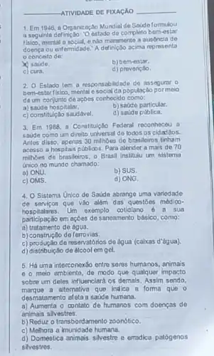 __ ATIVIDADE DE FIXACAO __
1. Em 1946, a Organização Mundial de Squide formulou
a seguinte definição: "O"estado de completo bem-estar
fisico, mental e social, e nào meramente a ausência de
doença ou enfermidade." A definição acima representa
conceito do:
(1) saúde.
b) bem-estar.
c) cura.
d) prevenção.
2. O Estado tem a responsabilidade de assegurar 0
bem-estar fisico, mental e população pormeio
de um conjunto de ações conhecido como:
a) saúde hospitalar.
b) saúde particular.
c) constitulção saudável.
d) saúde pública.
3. Em 1988, a Constitução Federal reconheceu a
saúde como um direlto universal de todos os cidadāos.
Antes disso, apenas 30 milhoes de brasileiros tinha m
acesso a hospitais públicos Para atender a mais de 70
milhoes de brasileiros, 0 Brasil instituiu um sistema
único no mundo chamado:
a) ONU.
b) SUS.
c) OMS.
d) ONG.
4. O Sistema Unico de Saude abrange uma variedade
de serviços que vào além das questōes médico-
hospitalares.Um exemplo cotidiano 6 sua
participação em ações de saneamento básico, como:
a) tratamento de água.
b) construção de ferrovias.
c) produção de reservatórios de água (calxas d'água)
d) distribuição de álcool em gel.
5. Há uma interconexǎo entre seres humanos, animais
e o meio ambiente de modo que qualquer impacto
sobre um deles influenciará os demals. Assim sendo,
marque a alternativa que indica a forma que o
desmatamento afeta a savide humana.
a) Aumenta o contato de humanos com doenças de
animals silvestres.
b) Reduz o transbordamento zoonótico.
c) Melhora a imunidade humana.
d) Domestica animais sivestre e erradica patógenos
silvestres.