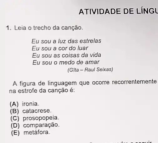 ATIVIDADE DE LÍN GL
1. Leia o trecho da canção.
Eu sou a luz das estrelas
Eu sou a cor do luar
Eu sou as coisas da vida
Eu sou o medo de amar
(Gita-Raul Seixas)
A figura de linguagem que ocorre recorrentemente
na estrofe da canção é:
(A) ironia.
(B) catacrese.
(C)prosopopeia.
omparação.
(E) metáfora.