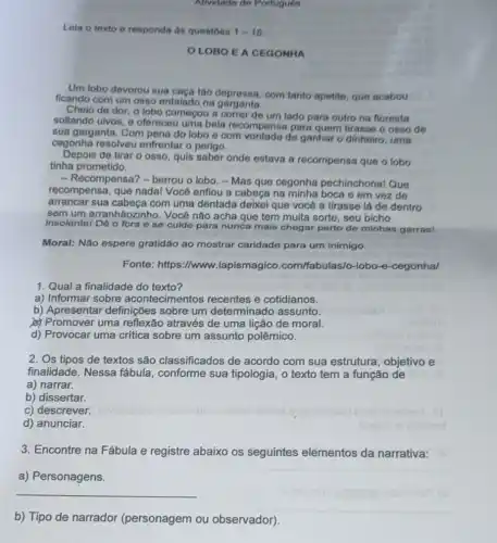 Atividade de Portugues
Leia o texto e responda ás questoes 1-15
OLOBOEA CEGONHA
Um lobo devorou sua caça tão depressa, com tanto apotite, que acabou
ficando com um osso entalado na garganta.
Cheio de dor, o lobo começou a correr de um lado para outro na floresta
soltando uivos, e ofereceu uma bela recompensa para quem tirasse o osso de
sua garganta. Com pena do lobo e com de ganhar o dinheiro uma
cegonha resolveu enfrentar o perigo.
Depois de tirar o osso, quis saber onde estava a recompensa que o lobo
tinha prometido.
- Recompensa? - berrou o lobo. - Mas que cegonha pechinchonal Que
recompensa, que nadal Você enfiou a cabeça na minha boca e em vez de
arrancar sua com uma dentada deixei que você a tirasse lá de dentro
sem um arranhãozinho.Você não acha que tem muita sorte, seu bicho
__
insolentel Dé o fora ese cuide para nunca mais chegar perto de minhas garras!
Moral: Não espere gratidão ao mostrar caridade para um inimigo.
Fonte: https://www.lapismagico .com/fabulas/o-lobo-e -cegonhal
1. Qual a finalidade do texto?
a) Informar sobre acontecimentos recentes e cotidianos.
b) Apresentar definições sobre um determinado assunto.
(a) Promover uma reflexão através de uma lição de moral.
d) Provocar uma critica sobre um assunto polêmico.
2. Os tipos de textos são classificados de acordo com sua estrutura, objetivo e
finalidade. Nessa fábula, conforme sua tipologia, o texto tem a função de
a) narrar.
b) dissertar.
c) descrever.
d) anunciar.
3. Encontre na Fábula e registre abaixo os seguintes elementos da narrativa:
a) Personagens.