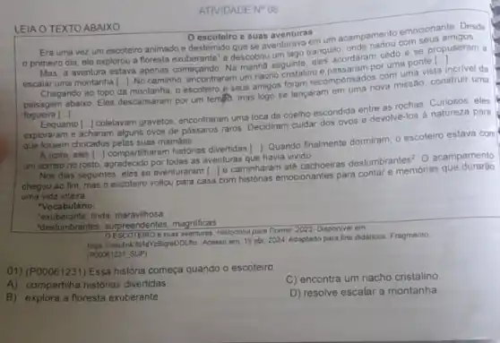 ATIVIDADE N^circ 08
LEIA O TEXTO ABAIXO
escoteiro e suas aventuras
Era uma vez um escoteiro animado e destemido que se aventurava
primeiro dia, ele explorou a fioresta exuberante e descobriu cedo e se Mas, a aventura estava apenas começando. Na manha seguinte eles acordaram
com uma vis
incrivel da
escalar uma montanha [...]. No caminho, encontraram um nacho cristalino e passaram porum uma vista in
()
ao topo da montanha, 0 escoteiro e seus amigos foram recompensados va missão construir uma
fogueira ()
Enquanto [..] coletavam gravetos encontraram uma toca de coelho escondida entre as rochas. Curiosos, eles
exploraram e acharam alguns ovos de pássaros raros Decidiram cuidar dos ovos e devolvé-los à natureza para
que fossem chocados pelas suas mamáes.
A noite, eles
um sorriso no rosto agradecido por todas as aventuras que havia vivido.
()
histórias divertidas ()
Quando finalmente dormiram, 0 escoteiro estava com
Nos dias seguintes, eles se aventuraram [..] e caminharam até cachoeiras deslum
brantes^2 O acampamento
chegou ao fim, mas o escoteiro voltou para casa
() com historias emocionantes para contar e memórias que durarao
uma vida inteira.
"Vocabulário:
'exuberante: linda maravilhosa
"deslumbrantes: surpreendentes magnificas.
e suas aventuras. Histoninha para Dormir, 2023. Dispon/vel em
https://meulak.fild/or/BigleDDL.No Acesso em 19 abr. 2024. Adaptado para fins didaticos. Fragmento
(P00061231_SUP)
01) (P00061231) Essa história começa quando o escoteiro
A) compartiha historias divertidas
C) encontra um riacho cristalino
B) explora a floresta exuberante.
D) resolve escalar a montanha