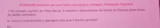 ATIVIDADE (resolver em uma folha com pauta e entregar)Pontuação 8 pontos.
1 No primeiro capitulo de Vidas Secas, é narrado o deslocamento da familia de Fabiano pelas terras
do sertão nordestino.
a. Comoé caracterizada a paisagem pela qual a familia caminha?
R=