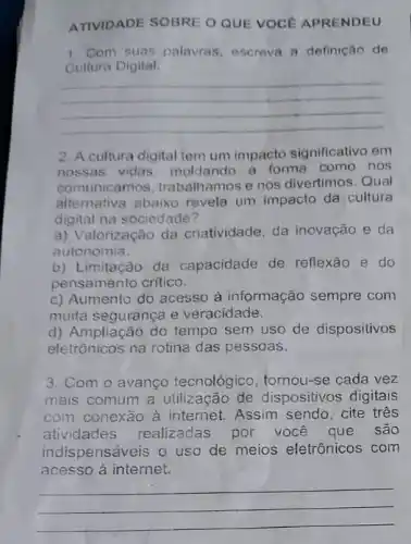 ATIVIDADE SOBRE O QUE VOCE APRENDEU
1. Com suas palavras escreva a definição de
Cultura Digital.
__
2. A cultura digital tem um impacto significativo em
nossas vidas moldando a forma como nos
comunicamos, trabalhamos e nos divertimos. Qual
alternativa abaixo revela um impacto da cultura
digital na sociedade?
a) Valorização da criatividade, da inovação e da
autonomia.
b) Limitação da capacidade de reflexão e do
pensamento critico.
c) Aumento do acesso à informação sempre com
muita segurança e veracidade.
d) Ampliação do tempo sem uso de dispositivos
eletrônicos na rotina das pessoas.
3. Com o avanço tecnológico, tornou-se cada vez
mais comum a dispositivos digitais
com conexão à internet. Assim sendo cite três
atividades realizadas por você que são
indispensáveis o uso de meios eletrônicos com
acesso à internet.
__