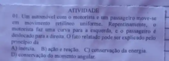 ATIVIDADE
01. Um automóvel com o motorista e um move-se
em movimento retilineo uniforme Repentiname nte, o
motorista faz uma curva para a esquerda, e o passageiro é
deslocado para a direita O fato relatado pode ser explicado pelo
principio da
A) inércia.
B) ação e reação C) conservação da energia.
D) conservação do momento angular.