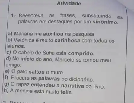 Atividade
1- Reescreva as frases substituindo as
palavras em destaques por um sinônimo.
a) Mariana me auxiliou na pesquisa
b) Verônica é muito carinhosa com todos os
alunos.
C) cabelo de Sofia está comprido.
d) No inicio do ano, Marcelo se tornou meu
amigo.
e) O gato saltou o muro.
f) Procure as palavras no dicionário.
g) O rapaz entendeu a narrativa do livro.
h) A menina está muito feliz.