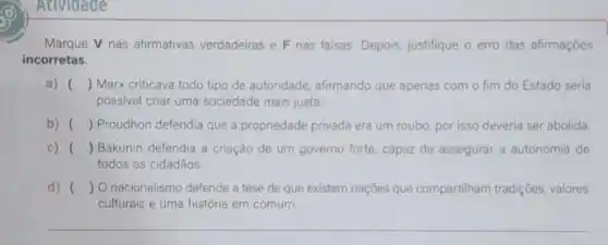 Atividade
Marque V nas afirmativas verdadeiras e F nas falsas. Depois, justifique o erro das afirmaçōes
incorretas.
a) () Marx criticava todo tipo de autoridade, afirmando que apenas com o fim do Estado seria
possivel criar uma sociedade mais justa.
b) () Proudhon defendia que a propriedade privada era um roubo, por isso deveria ser abolida.
c) () Bakunin defendia a criação de um governo forte, capaz de assegurar a autonomia de
todos os cidadãos.
d) () O nacionalismo defende a tese de que existem nações que compartiham tradições, valores
culturais e uma história em comum.