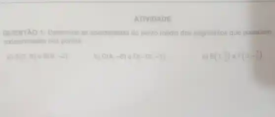 ATIVIDADE
QUESTÃO 1:Determine as coordenadas do ponto médio dos segmentos que possuem
extremidades nos pontos:
a) A(3,8) e B(9,-2)
b) C(4,-6) D(-12,-1)
C) E(1,(3)/(2)) e F(0,-(7)/(2))