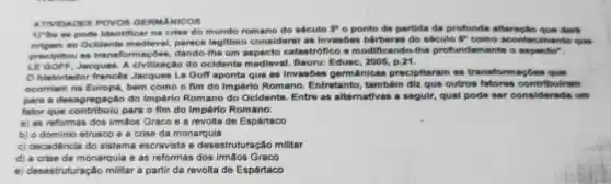 ATIVIDADES POVOS GERMANICOS
1) Se se pode identifica na crise do mundo romano do século ?o ponto de partida da profunds afteracle que dark
origem ao Ocidente medieval, parece legitimo considerar as Invasbes barbaras do século
5^p como acontecimento que
precipitou as transfom acbes, dando-lhe um catastrófico = modific ando-the profundamente o aspoctor.
LE GOFF, Jacques. A civilização do ocidente medieval. Bauru: Edusc 2005
historiador frances Jacques Le Goff aponta que as invasóes germânicas procipitaram as transformaçd
ocorriam na Europa, bem como o fim do Império Roman ). Entretanto, tambóm điz quê outros fatoros contribulram
para a desagregaçã do Império Romano do Ocidente. Entre as alternativas a segulr, qual pode ser considerada um
fator que contribulu para o fim do Império Romano:
a) as reformas dos irmâos Graco e a revolta de Espártaco
b) o dominio etrusco e a crise da monarquia
c) decadência do sistema escravista e desestruturação militar
d) a crise da monarquis e as reformas dos irmãos Graco
e) desestruturação militar a partir da revolta de Espártaco