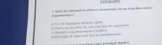 ATIVIDADES
1. Qual das alternativas abaixo é caracteristica de um texto dissertativo-
argu mentativo?
a) Uso de linguagem informal e girias
b) Defesa de um ponto de vista com base em argumentos.
c) Narrativa com personagens e cenarios.
d) Descrição de açoes com foco no entretenimento