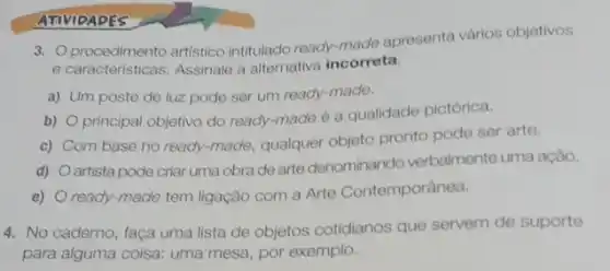 ATIVIDADES
3. procedimento artistico intitulado ready-made apresenta vários objetivos
e caracteristicas. Assinale a alternativa incorreta.
a) Um poste de luz pode ser um ready-made.
b)
principal objetivo do ready-made 6 a qualidade pictórica.
C)
Com base no ready -made, qualquer objeto pronto pode ser arte.
d)
artista pode criar uma obra de arte denominando verbalmente uma ação.
e) ready-made tem ligação com a Arte Contemporânea.
4. No caderno, faça uma lista de objetos cotidianos que servem de suporte
para alguma coisa: uma mesa, por exemplo.