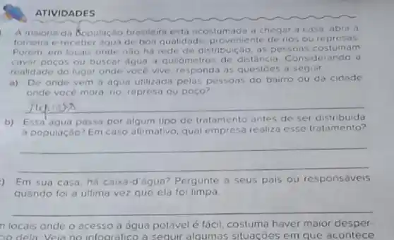 ATIVIDADES
A maioria da Sopulaçbo brasileira esta acostumada a cheger a caso, abrir a
tomeira e receber agun de boa qualidade, proveniente de rios oure presas
Porem em locais onde nào ha rede de distribuição, as pessoas costumam
cavar poços ou buscar agua a quilómetros de distância Considerando o
realidade do lugar onde voce vive responda as questoes a seguir
a) De onde vem a aqua utilizada pelas pessoas do bairro ou da cidode
onde vocé mora rio represa ou poco?
__
b) Essa'agua passa por algum tipo de tratamento antes de ser distribuida
a população? Em caso afirmativo, qual empress realiza esse tratamento?
__
) Em sua casa há caixa-d'égua?Pergunte a seus pais ou responsáveis
quando foi a ultima vez que ela fo limpa
__
n locais onde o acesso à đqua potável é fácil, costuma haver maior desper-
io dela Veia no infogréfico a sequir alqumas situações em que acontece