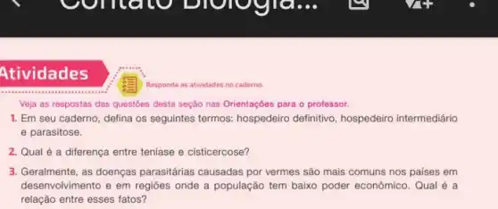 Atividades
Responda as atividades no caderno
Veja as respostas das questōes desta seção nas Orientações para o professor.
1. Em seu caderno, defina os seguintes termos: hospedeiro definitivo, hospedeiro intermediário
e parasitose.
2. Qual é a diferença entre teníase e cisticercose?
3. Geralmente, as doenças parasitárias causadas por vermes são mais comuns nos países em
desenvolvimento e em regiōes onde a população tem baixo poder econômico. Qual é a
relação entre esses fatos?