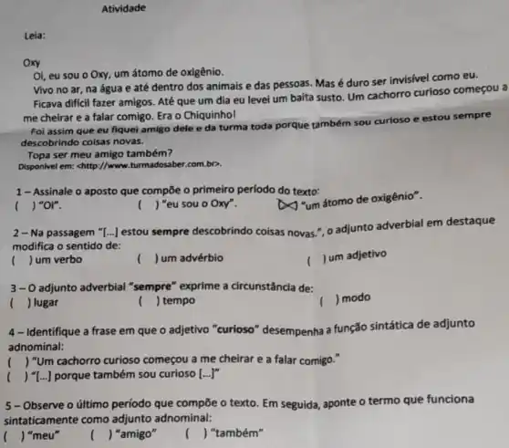 Atividade
Vivo no ar, na água e até dentro dos animais e das pessoas. Mas é duro ser invisivel como eu.
Ficava dificil fazer amigos Até que um dia eu levei um baita susto. Um cachorro curioso começou a
me cheirar e a falar comigo. Era o Chiquinhol
Oi, eu sou o Oxy, um átomo de oxigênio.
Foi assim que eu fiquei amigo dele e da turma toda porque também sou curioso e estou sempre
descobrindo coisas novas.
Topa ser meu amigo também?
Disponivel em: chttp://www.turmadosaber.com.bp.
1-Assinale o aposto que compõe o primeiro período do texto:
() "or".
2-Na passagem "[...] estou sempre descobrindo coisas novas.", o adjunto adverbial em destaque
modifica o sentido de:
( ) um verbo
( J um advérbio
()
J um adjetivo
3-0 adjunto adverbial "sempre" exprime a circunstância de:
( ) lugar
() tempo
() modo
4- Identifique a frase em que o adjetivo "curioso" desempenha a função sintática de adjunto
adnominal:
() "Um cachorro curioso começou a me cheirar e a falar comigo."
() "[...]porque também sou curioso [ldots ]^n
5-Observe o último período que compõe o texto. Em seguida aponte o termo que funciona
sintaticamente como adjunto adnominal:
( ) "meu"
( ) "amigo"
() "também"
Leia:
oxy
() "eu sou o Oxy".
x
"um stomo de oxigênio".