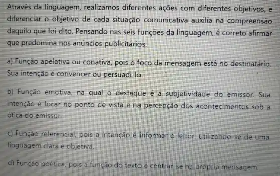 Através da linguagem realizamos diferentes ações com diferentes objetivos, e
diferenciar o objetivo de cada situação comunicativa auxilia na compreensão
daquilo que foi dito Pensando nas seis funções da linguagem, é correto afirmar
que predomina nos anúncios publicitários:
a) Função apelativa ou conativa, pois o foco da mensagem está no destinatário.
Sua intenção é convencer ou persuadi-lo
b) Função emotiva, na qual o destaque é a subjetividade do emissor.Sua
intenção é focar no ponto de vista e na percepção dos acontecimentos sob a
ótica do emissor.
c) Função referencial; pois ia intenção é informar o-leitor: utilizando-se de uma
linguagem clara e objetiva.
d) Função poética, pois a função do texto é centrar-se na propria mensagem.