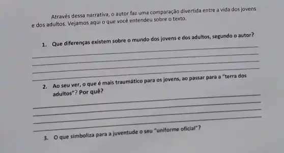 Através dessa narrativa, 0 autor faz uma comparação divertida entre a vida dos jovens
e dos adultos. Vejamos aqui o que você entendeu sobre o texto.
1. Que diferenças existem sobre o mundo dos jovens e dos adultos segundo o autor?
__
Ao seu ver, 0 que
adultos"? Por quê?
__
que simboliza para a juventude