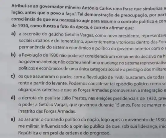 Atribui-se ao governador mineiro Antônio Carlos uma frase que simboliza a
lução, antes que o povo a faça." Tal demonstração de preocupação, por part
consciência de que era necessário agir para assumir o controle político e con
de 1930, como ilustra a foto da época é correto afirmar que:
a) a ascensão do gaúcho Getúlio Vargas, como novo presidente, representave
sociais urbanos e do tenentismo, aparentemente vitoriosos dentro das For
permanência do sistema econômico e politico do governo anterior com o
b) a Revolução de 1930 não pode ser considerada um rompimento decisivo na h
ao governo anterior, não ocorreu nenhuma mudança no sistema representativ
politicos e econômicos de uma única categoria social e o prestigio dos militare
c) os que assumiram o poder, com a Revolução de 1930, buscaram, de todas
rente a partir do levante. Podemos considerar tal episódio politico como se
oligarquias cafeeiras e que as Forças Armadas promoveriam a integração e
d) a derrota do paulista Júlio Prestes, nas eleiçōes presidenciais de 1930 , pre
poder a Getúlio Vargas, que governou durante 15 anos. Para se manter n
irrestrito das Forças Armadas.
e) ao assumir o comando politico da nação ,logo após o movimento de 1930
me militar, influenciando a opinião pública de que , sob sua liderança, inic
República e em prol da ordem e do progresso.