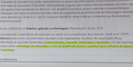 A atuação do educador em saude, especialmente no campo da Enfermagem, e essencial para promover o
bem-estar da população. O educador utiliza palavras e gestos para realizar uma abordagem educativa que
nào apenas visa à prevenção de doenças, mas também promove a saude e estimula a responsabilidade
individual. Com base em estudos recentes sobre as competências do profissional de Enfermagem educad
como descrito por Jacob et al. (2023), é possivel identificar varias praticas e competências fundamentais
para essa atuação.
Fonte: CARVALHO, A. Didatica aplicada à enfermagem Florianópolis: Arqué, 2024.
Considerando a importância da educação em saúde e as competências descritas por Jacob et al. (2023)
discorra sobre como um enfermeiro educador pode implementar um plano de capacitação eficaz,
abordando as seguintes dimensões contextualização: inovação diversidade e resultados: Em sua resposta
inclua como a tecnologia da informação e a escuta qualificada podem contribuir para a eficácia do plano
capacitação