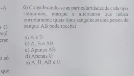 -A
ual
erar
0 só
que
6) Considerando-se as particularidades de cada tipo
sanguíneo, marque a alternativa que indica
corretamente quais tipos sanguíneos uma pessoa do
sangue AB pode receber.
a) Ae B
b) A, Be AB
c) Apenas AB
d) Apenas O
e) A, B, AB eo