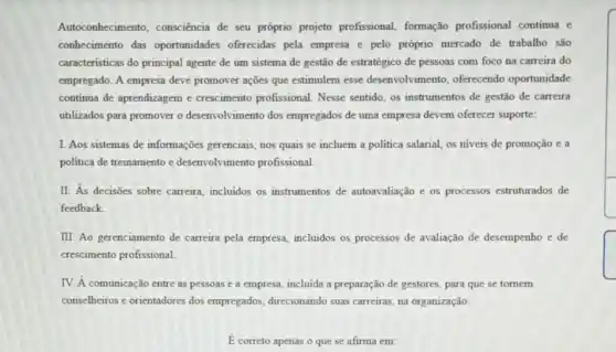 Autoconhecimento consciência de seu próprio projeto profissional formação profissional continua e
conhecimento das oportunidades oferecidas pela empresa e pelo próprio mercado de trabalho são
caracteristicas do principal agente de um sistema de gestão de estratégico de pessoas com foco na carreira do
empregado. A empresa deve promover ações que estimulem esse desenvolvimento, oferecendo oportunidade
continua de aprendizagem e crescimento profissional Nesse sentido, os instrumentos de gestão de carreira
utilizados para promover o desenvolvimento dos empregados de uma empresa devem oferecer suporte:
1. Aos sistemas de informações gerenciais, nos quais se incluem a politica salarial, os niveis de promoção e a
politica de treinamento e desenvolvimento profissional
II. As decisões sobre carreira, incluidos os instrumentos de autoavaliação e os processos estruturados de
feedback
III. Ao gerenciamento de carreira pela empresa incluidos os processos de avaliação de desempenho e de
crescimento profissional
IV. A comunicação entre as pessoas e a empresa, incluida a preparação de gestores, para que se tornem
conselheiros e orientadores dos empregados, direcionando suas carreiras, na organização.
E correto apenas o que se afirma em: