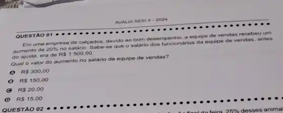 AVALIA SESI 11-2024
Em uma empresa de calcados, devido ao bom desempenho, a equipe de vendas recebeu um
aumento de
20% 
no salário. Sabe-se que o salário dos funcionários da equipe de vendas, antes
do ajuste, era de
R 1.500,00
Qual o valor do aumento no salário da equipe de vendas?
R 300,00
R 150,00
R 20,00
D R 15,00