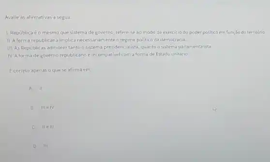 Avalie as afirmativas a seguir.
1. Repúblicaéo mesmo que sistema de governo refere-se ao modo de exercicio do poder politico em função do território.
II. A forma republicana implica necessariamente o regime político da democracia.
III. As Repúblicas admitem tantoo sistema presidencialista guanto o sistema parlamentarista.
IV. A forma de governo republicano é incompativel com a forma de Estado unitário.
E correto apenas o que se afirma em:
A II
B III e IV
C II e III
D III