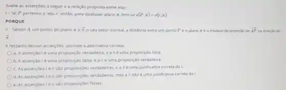 Avalie as asserçōes a seguir e a relação proposta entre elas:
1-Sep pertence à reta r então, para qualquer plano n, tem-se d(P,pi )=d(r,pi )
PORQUE
II - Sendo A um ponto do plano ne overrightarrow (n)
seu vetor normal.a distância entre um ponto Pe o plano néo módulo da projeção de overrightarrow (AP) na direção de
overrightarrow (n)
A respeito dessas asserçōes, assinale a alternativa correta:
a. A asserção lé uma proposição verdadeira, e a llé uma proposição falsa.
b. A asserção lé uma proposição falsa, e a II é uma proposição verdadeira.
c. As asserçōes le II são proposições verdadeiras, e allé uma justificativa correta da I.
d. As asserçōes le II são proposições verdadeiras, mas a II não é uma justificativa correta da I.
e. As asserçoes lell são proposições falsas.