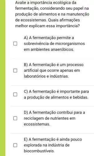 Avalie a importância ecológica da
fermentação , considerando seu papel na
produção de alimentos e na manutenção
de ecossistemas Quais afirmações
melhor explicam essa importância?
A) A fermentação permite a
sobrevivência de microrganismos
em ambientes anaeróbicos.
B) A fermentação é um processo
artificial que ocorre apenas em
laboratórios e indústrias.
C) A fermentação é importante para
a produção de alimentos e bebidas.
D) A fermentação contribui para a
reciclagem de nutrientes em
ecossistemas.
E) A fermentação é ainda pouco
explorada na indústria de
biocombustíveis.