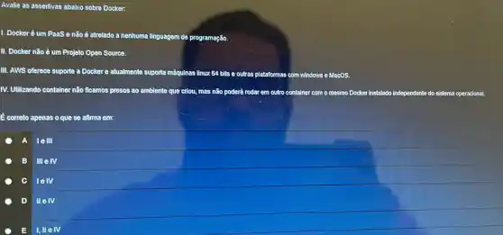 Avalle as assertivas ababco sobre Docker:
I. Docker é um PaaS e não ê atrelado a nenhuma linguagem de programação.
II. Docker não é um Projeto Open Source.
III. AWS oferece suporte a Dockere atualmente suporta máquinas linux 64 bits e outras plataformas
as com windows e MacOS.
IV. Utilizando container não ficamos presos ao ambiente quê criou, mas não poderá rodar em outro container com o mesmo Docker instalado independente do sistema operacional.
correto apenas o que se afirma em:
A lell
B IIIeIV
lelv
D IIelV
E I,IIe IV