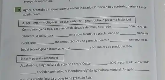 avanço da sojicultura.
Agora, preencha as lacunas com os verbos indicados. Observando o contexto, flexione-os ade-
quadamente
a. ser-criar-multiplicar-adotar -utilizar-gerar (utilize o presente histórico)
Com o avanço da soja, em meados da década de 1970,0 cerrado
__ dominado rapi-
damente. A sojicultura __
uma nova fronteira agricola ondese __ empresas
rurais que __
modernas téénicas de gerenciamento e __ um enorme ca-
bedal tecnológico e insumos o que
__
altos indices de produtividade
b. ser-passar - responder
Atualmente, a agricultura da soja no Centro-Oeste
__ 100%  mecanizada, e o cerrado
__
a ser denominado o "Eldorado verde" da agricultura mundial Aregiāo
__
nor uma grande fatia da produção de grãos do Pais.