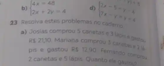 b)  ) 4x=48 2x+2y=4 
d)
 ) 2x-5=y-4 7x-y=y+4 
23 Resolva estes problemas no caderno.
a) Josias comprou 5 canetas e 3 lápis e gastou
R 21,10
Mariana comprou 5 canetas e 2 lá
pis e gastou R 12,90
Fernando comprou
2 canetas e 5 lápis Quanto ele gastou?