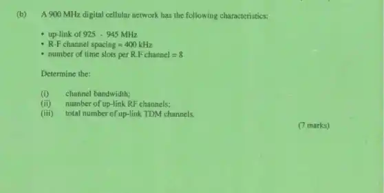 (b) A 900 MHz digital cellular network has the following characteristics:
ink of 925-945MHz
R-F channel spacing=400kHz
number of time slots per R.F channel=8
Determine the:
(i) channel bandwidth;
(ii) number of up-link RF channels;
(iii) total number of up-link TDM channels.
(7 marks)