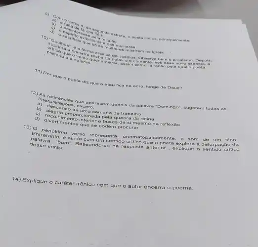 b) a
b) a falta de accos nois da estrote Oposta crition, principaim onto:
re
d)
O
primeira aranica do Joelhos. Observe bemo
riu o arcuer:assimument
a razão pela qual o poota
o
quer mostralavr sob esse novo aspecto
a
- arcalsmo, Depols
11) P or que o poeta diz que o ateu fica no adro longe de Deus?
interpricencias que aparecem depois da palavra "Domingo", sugerem todas as
coes, exceto
b) descanso de tima semana de trabalho
d) recolhimento intonada pela quebra da rotina
que se podem procurar
13) O penúltimo verso representa, onomatop aicamente, o som de um sino.
desse verso.
crítico
palavranto, é ainda com um sentido crítico que o poeta explora a deturpação da
14) Explique o caráter irônico
com que
encerra o poema.