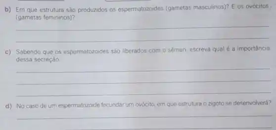 b) Em que estrutura são produzidos os espermatozoides (gametas masculinos)? E os ovócitos
(gametas femininos)
__
c) Sabendo que os espermatozoides são liberados com o sêmen, escreva qual é a importância
__
d) No caso de um espermatozoide fecundar um ovócito, em que estrutura o zigoto se desenvolverá?
__