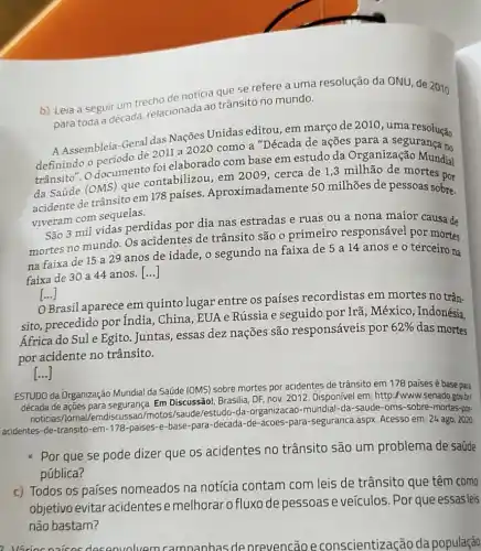 b) Leia a seguir um trecho de noticia oue se refere a uma resolução da ONU, de 2010
para toda a década relacionada ao trânsito no mundo.
A Assembleia-Geral das Nações Unidas editou , em março de 2010 uma resolução
de 2011 a 2020 como a "Década de ações para a segurança no
trânsito". O documento foi elaborado com base em estudo da Organização Mundial
da Saúde (OMS)que contabilizou, em 2009, cerca de 1,3 milhão de mortes por
acidente de trânsito em 178 países Aproximadamente 50 milhões de pessoas sobre.
viveram com sequelas.
São 3 mil vidas perdidas por dia nas estradas e ruas ou a nona maior causa de
mortes no mundo. OS acidentes de trânsito são o primeiro responsável por mortes
na faixa de 15 a 29 anos de idade, o segundo na faixa de 5 a 14 anos e o terceiro na
faixa de 30 a 44 anos.
()
[...] ()
Brasil aparece em quinto lugar entre os países recordistas em mortes no trân.
sito, precedido por India, China, EUA e Rússia e seguido por Irã, México, Indonésia,
África do Sule Egito Juntas, essas dez nações são responsáveis por
62%  das mortes
por acidente no trânsito.
()
ESTUDO da Organização Mundial da Saúde (OMS)sobre mortes por acidentes de trânsito em 178 países é base para
década de ações para segurança. Em Discussão!Brasilia, DF, nov. 2012. Disponivel em: http:/www .senado.gov.brl
noticias/Jornal/emd scussao/motos/saude/estudo-da -organizacao-mundial-da -saude-oms-sobre-mortes por
acidentes-de-transito-em -178-paises-e-base -para-decada-de-acoes -para-seguranca.aspx. Acesso em: 24 ago. 2020
Por que se pode dizer que os acidentes no trânsito são um problema de saúde
pública?
c) Todos os países nomeados na notícia contam com leis de trânsito que têm como
objetivo evitar acidentes e melhorar o fluxo de pessoas e veículos Por que essas leis
não bastam?
deconvolvem camnanhas de prevencão econscientização da população