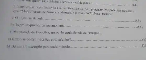 b) Mencione quatro (4)cuidados a ter com a saúde pública
__ (4,0)
3. Imagine que és professor da Escola Básica de Cuirio e pretendes leccionar uma aula com o
tema "Multiplicação de Números Naturais : Introdução 2^a classe. Elabore:
a) O objectivo da aula __
(1,5)
b) Os pré- requisitos do mesmo tema __ (1,5)
4. Na unidade de Fracções, tratou de equivalência de Fracções .
a) Como se obtém fracções equivalentes'? __
b) Dê um (1) exemplo para cada método................ __ s