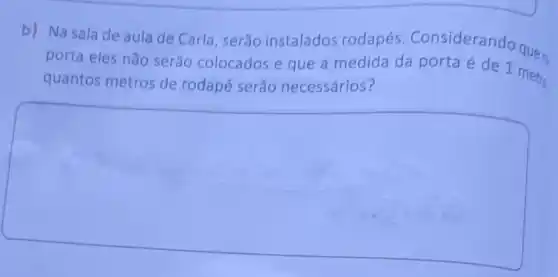 b) Na sala de aula de Carla , serão instalados rodapés . Consideran
porta eles não serão colocados e que a medida da porta é de 1 metro
quantos metros de rodapé serão necessários?
square