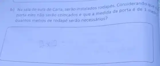 b) Na sala de aula de Carla , serão instalados rodapés Considerando
porta eles não serão colocados e que a medida da porta é de 1 metro
quantos metros de rodapé serão necessários?