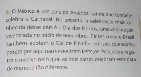 b. O México é um país da América Latina que também
celebra o Carnaval No entanto, a celebração mais co-
nhecida desse país é o Dia dos Mortos, uma celebração
vivenciada no início de novembro. Países como o Brasil
também adotam o Dia de Finados em seu calendário,
porém por aqui não se realizam festejos . Pesquise e regis-
tre o motivo pelo qual os dois países celebram essa data
de maneira tão diferente.