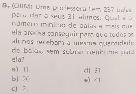 B. (OBN 1) Uma professo ra tem 237 balas
para dar a seus 31 alunos Qual é 0
numero minimo de balas a mais que
ela precisa conseguir para que todos os
alunos recebam a mesma quantidade
de balas, sem sobrar nenhuma para
ela?
a) 11
d) 31
b) 20
e) 41
c) 21