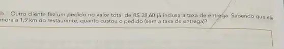 b. Outro cliente fez um pedido no valor total de R 28,60 já inclusa a taxa de entrega. Sabendo que ele
mora a 1,9 km do restaurante, quanto custou o pedido (sem a taxa de entrega)?