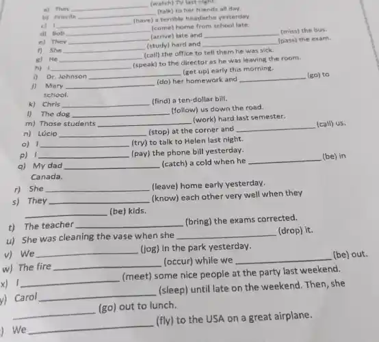 b) Priscila
__
(talk) to her friends all day.
a) They
__ (watch) TV last night.
d) Bob __
(come) home from school late.
c) 1 __
(have) a terrible headache yesterday.
f) She __
(study) hard and __
e) They
__
(arrive) late and __ (miss) the bus.
(pass) the exam.
h) __
(speak) to the director as he was leaving the room.
g) He __
(call) the office to tell them he was sick.
j) Mary __
(do) her homework and
__ (go) to
school.
i) Dr.Johnson __
(get up) early this morning.
1) The dog __
(follow) us down the road.
Chris __ (find) a ten-dollar bill.
n) Lúcio __ (stop) at the corner and
__ (call) us.
m) Those students __
(work) hard last semester.
p) 1 __ (pay) the phone bill yesterday.
__ (try) to talk to Helen last night.
q) My dad __ (catch) a cold when he
__ (be) in
Canada.
s) They __
(know) each other very well when they
__ (be) kids.
r) She __
(leave) home early yesterday.
u) She was cleaning the vase when she
__ (drop) it.
t) The teacher
__
(bring) the exams corrected.
w) The fire
__ (occur) while we
__
(be)out.
v) We
__
(jog) in the park yesterday.
x) 1.
__
(meet) some nice people at the party last weekend.
y) Carol
__
(sleep) until late on the weekend .Then, she
__
(go) out to lunch.
) We
__
(fly) to the USA on a great airplane.