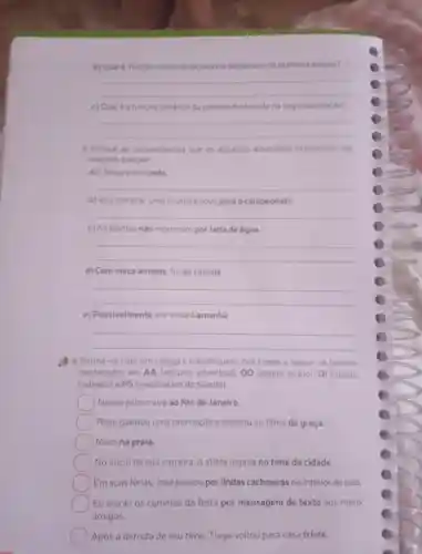 b) Qual e função sintatica da palavra destacada na primeira oração?
__
função sintatica da palavra destacada na segunda oração?
__
3. Indique as circunstâncias que os adjuntos adverbiais expressam nas
oraçóes a seguir.
a) Chegaremos cedo
__
b) Vou comprar uma chuteira nova para o campeonato
__
c) As plantas nào morreram por falta de água
__
d) Com meus amigos fui ao cinema.
__
e) Possivelmente ele viajará amanhā
__
Reúna-se com um colega e classifiquem nas frases a seguir.os termos
destacados em AA (adjunto adverbial), OD (objeto direto), OI (objeto
indireto) e PS (predicativo do sujeito)
Nosso primo virá ao Rio de Janeiro
Rose ganhou uma promoção e assistiu ao filme de graça.
square  Moro na praia.
No inicio de sua carreira, 0 atleta jogava no time da cidade.
Em suas ferias José passou por lindas cachoeiras no interior do pais.
Eu enviei os convites da festa por mensagem de texto aos meus
amigos.
Após a derrota de seu time Tiago voltou para casa triste.