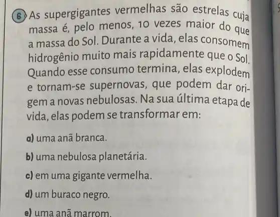 (B) As supergigar tes vermelhas são estrelas cuja
massa é pelo menos, 10 vezes maior do que
a massa do Sol Durante a vida , elas consomem
hidrogênio muito mais rapidamente que o Sol.
Quando esse consumo termina, elas explodem
e tornam-se supernovas, que podem dar ori-
gem a novas nebulosas. Na sua última etapa de
vida, elas podem se transforma rem:
a) uma anã branca.
b) uma nebulosa planetária.
c) em uma gigante vermelha.
d) um buraco negro.
e) uma anā marrom.